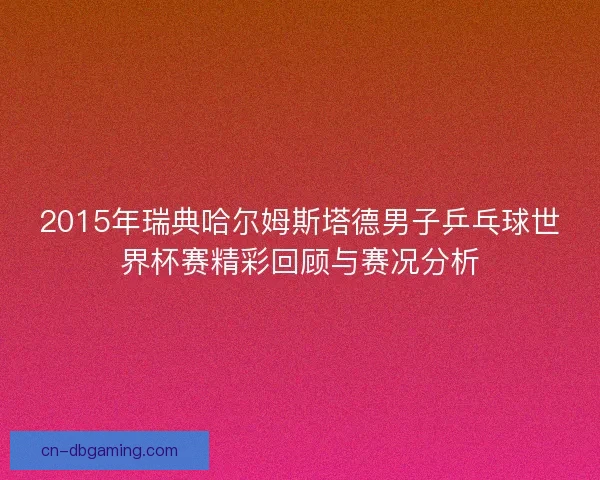 2015年瑞典哈尔姆斯塔德男子乒乓球世界杯赛精彩回顾与赛况分析