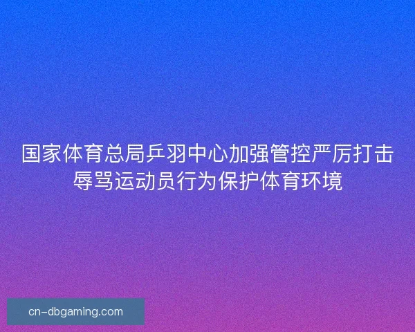 国家体育总局乒羽中心加强管控严厉打击辱骂运动员行为保护体育环境