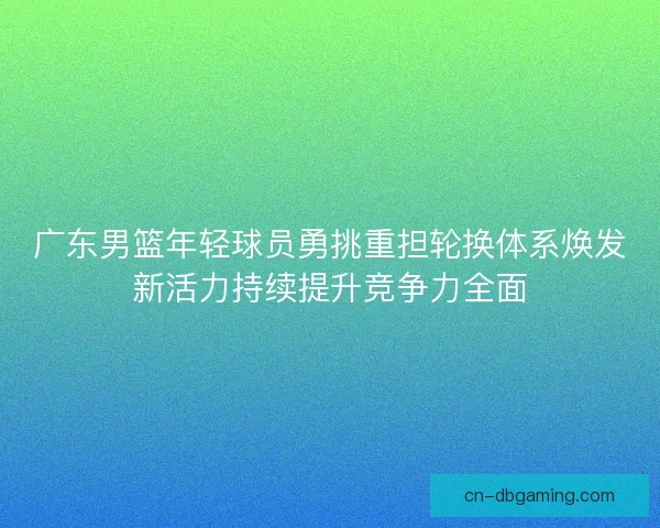 广东男篮年轻球员勇挑重担轮换体系焕发新活力持续提升竞争力全面
