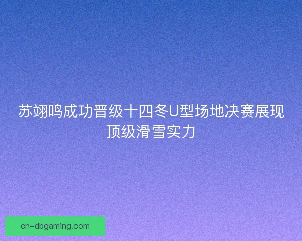 苏翊鸣成功晋级十四冬U型场地决赛展现顶级滑雪实力