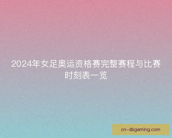 2024年女足奥运资格赛完整赛程与比赛时刻表一览