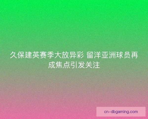 久保建英赛季大放异彩 留洋亚洲球员再成焦点引发关注