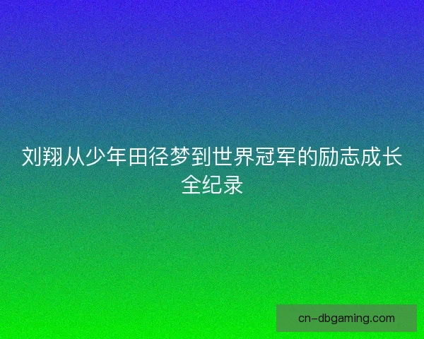 刘翔从少年田径梦到世界冠军的励志成长全纪录