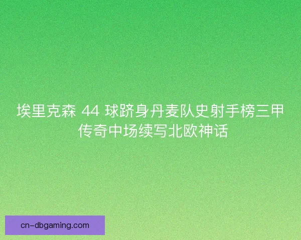 埃里克森 44 球跻身丹麦队史射手榜三甲 传奇中场续写北欧神话