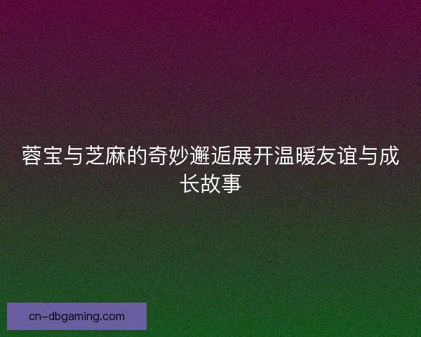 蓉宝与芝麻的奇妙邂逅展开温暖友谊与成长故事