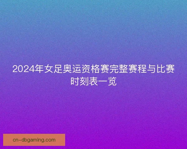 2024年女足奥运资格赛完整赛程与比赛时刻表一览