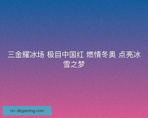 三金耀冰场 极目中国红 燃情冬奥 点亮冰雪之梦