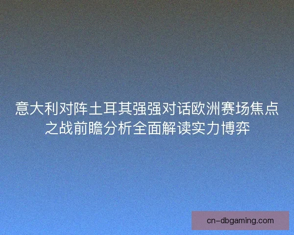 意大利对阵土耳其强强对话欧洲赛场焦点之战前瞻分析全面解读实力博弈