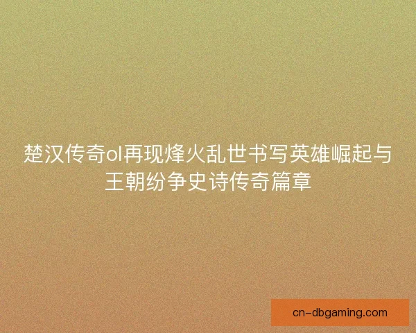 楚汉传奇ol再现烽火乱世书写英雄崛起与王朝纷争史诗传奇篇章