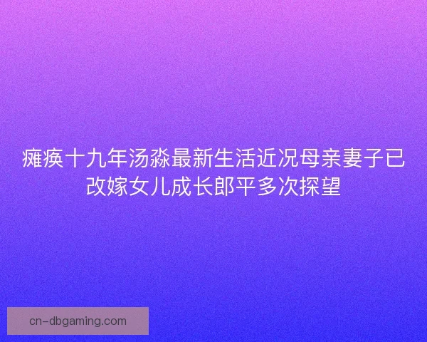 瘫痪十九年汤淼最新生活近况母亲妻子已改嫁女儿成长郎平多次探望