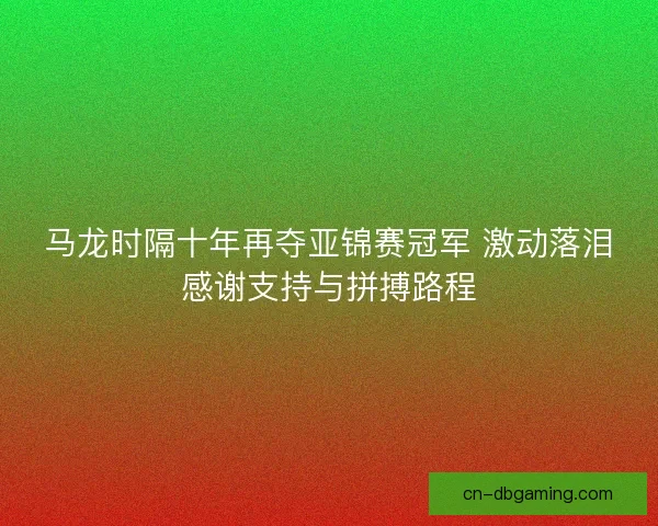 马龙时隔十年再夺亚锦赛冠军 激动落泪感谢支持与拼搏路程