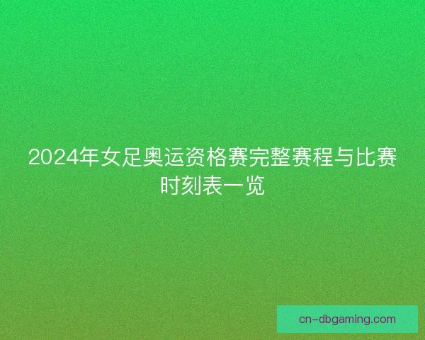 2024年女足奥运资格赛完整赛程与比赛时刻表一览