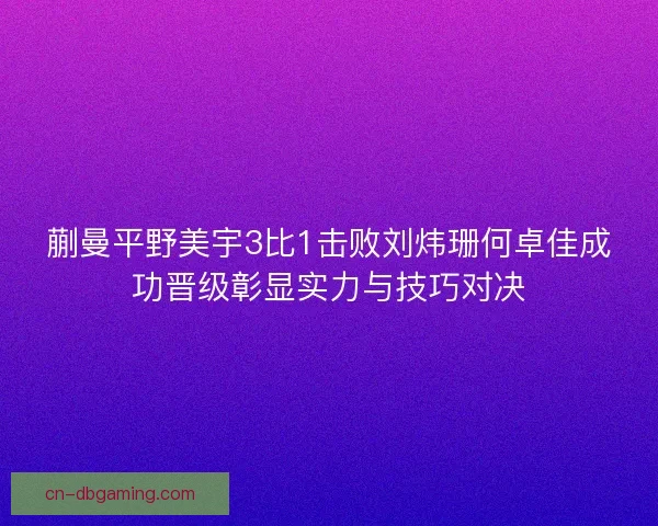 蒯曼平野美宇3比1击败刘炜珊何卓佳成功晋级彰显实力与技巧对决