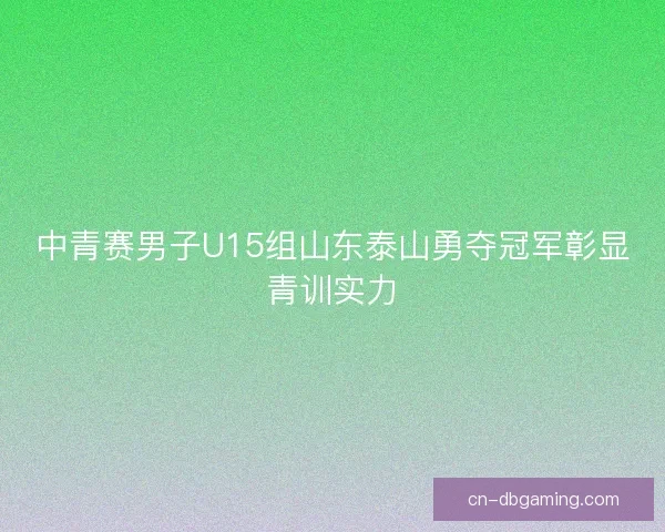 中青赛男子U15组山东泰山勇夺冠军彰显青训实力