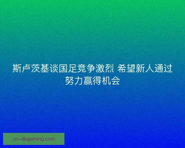 斯卢茨基谈国足竞争激烈 希望新人通过努力赢得机会