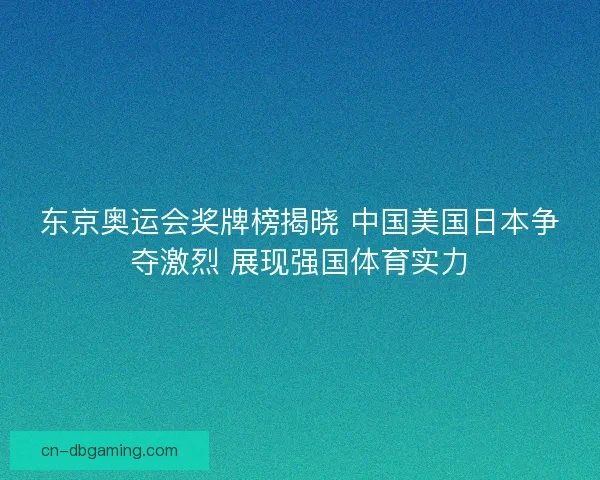 东京奥运会奖牌榜揭晓 中国美国日本争夺激烈 展现强国体育实力
