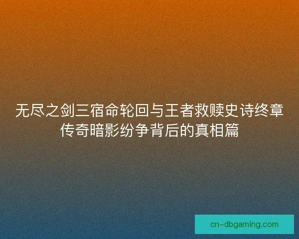 无尽之剑三宿命轮回与王者救赎史诗终章传奇暗影纷争背后的真相篇