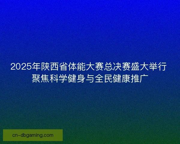 2025年陕西省体能大赛总决赛盛大举行 聚焦科学健身与全民健康推广