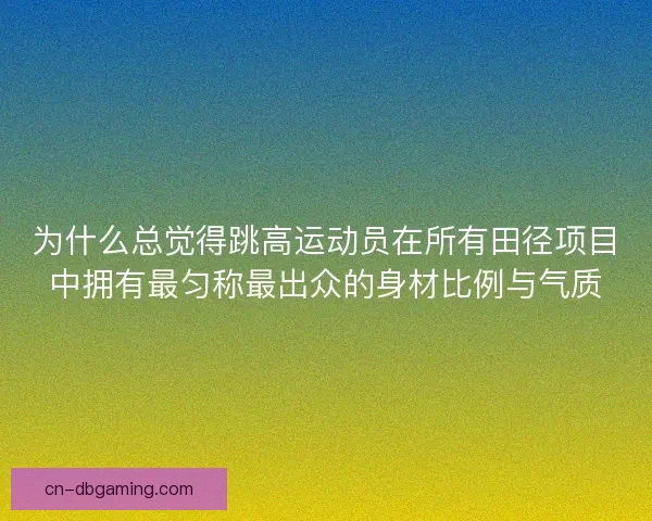 为什么总觉得跳高运动员在所有田径项目中拥有最匀称最出众的身材比例与气质