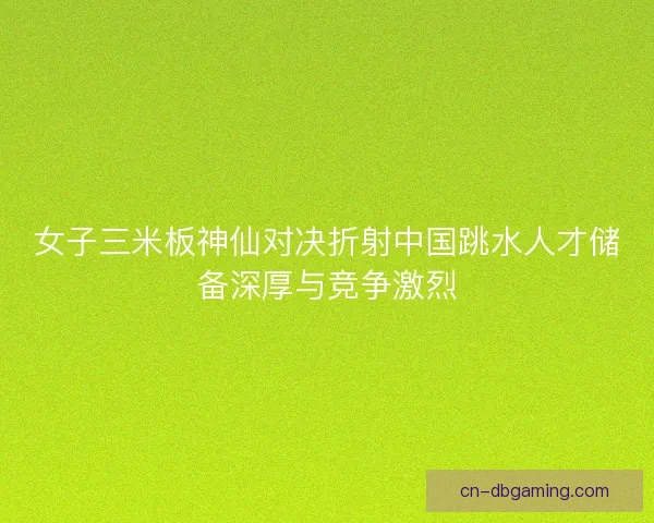 女子三米板神仙对决折射中国跳水人才储备深厚与竞争激烈