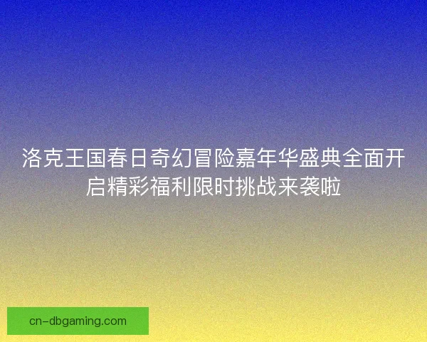 洛克王国春日奇幻冒险嘉年华盛典全面开启精彩福利限时挑战来袭啦