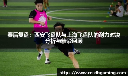 赛后复盘：西安飞盘队与上海飞盘队的耐力对决分析与精彩回顾