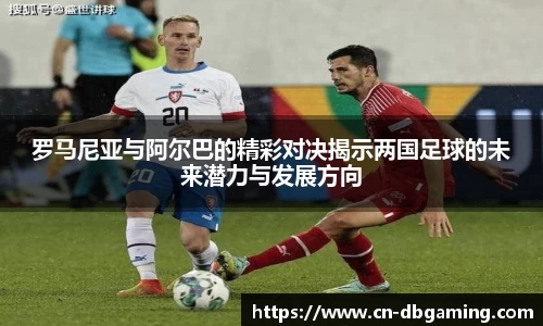 罗马尼亚与阿尔巴的精彩对决揭示两国足球的未来潜力与发展方向
